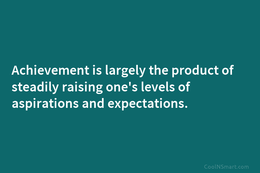 Achievement is largely the product of steadily raising one’s levels of aspirations and expectations.
