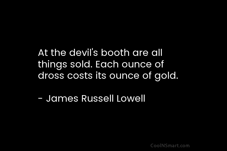 At the devil’s booth are all things sold. Each ounce of dross costs its ounce of gold. – James Russell...