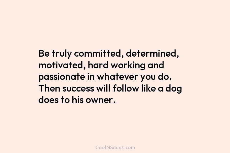 Be truly committed, determined, motivated, hard working and passionate in whatever you do. Then success will follow like a dog...
