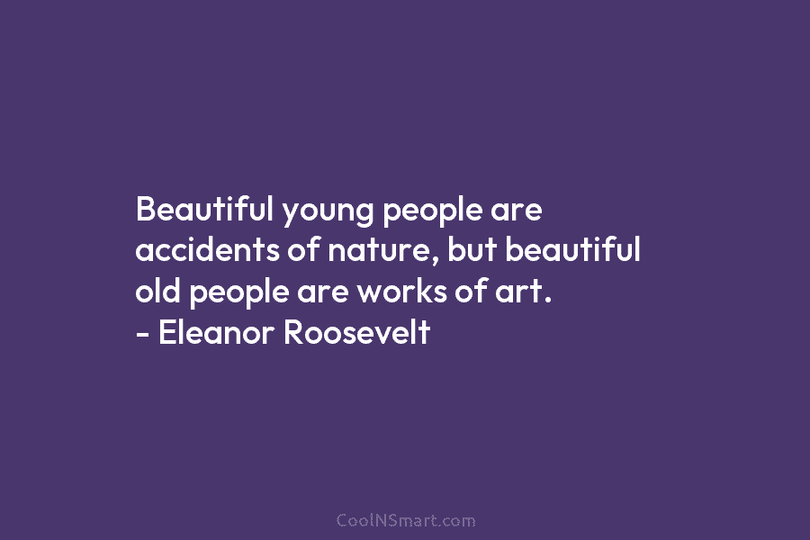 Beautiful young people are accidents of nature, but beautiful old people are works of art. – Eleanor Roosevelt