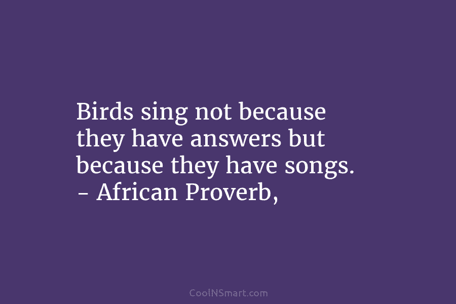 Birds sing not because they have answers but because they have songs. – African Proverb,