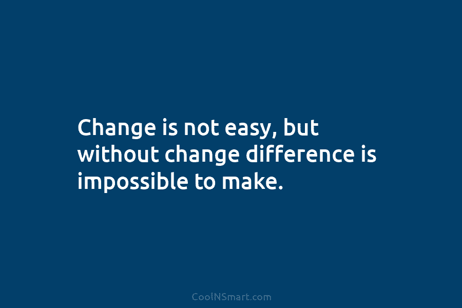Change is not easy, but without change difference is impossible to make.
