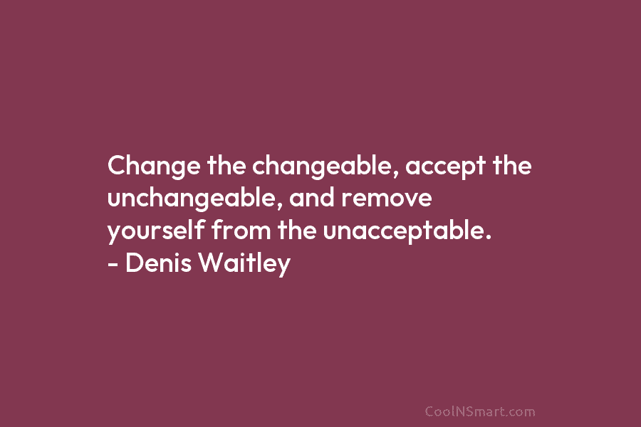 Change the changeable, accept the unchangeable, and remove yourself from the unacceptable. – Denis Waitley