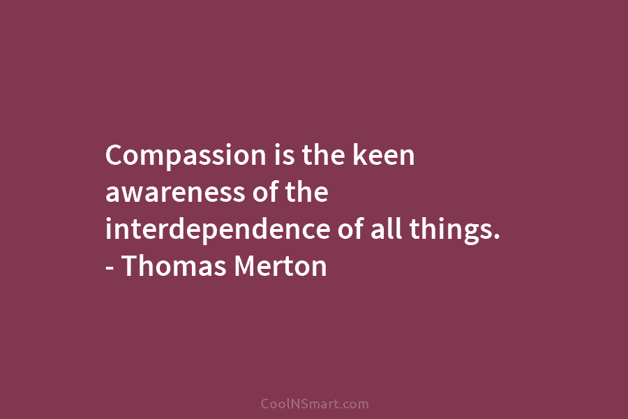 Compassion is the keen awareness of the interdependence of all things. – Thomas Merton