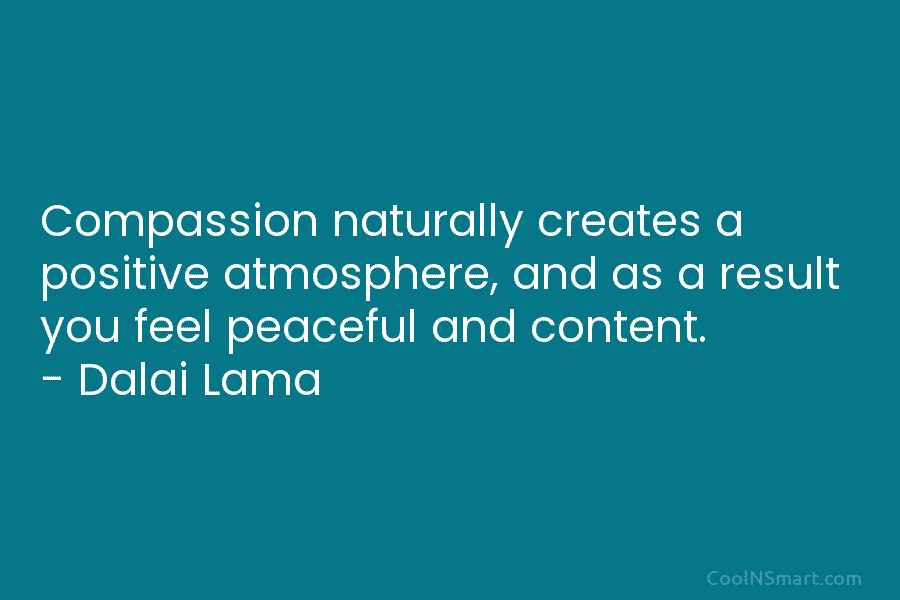 Compassion naturally creates a positive atmosphere, and as a result you feel peaceful and content. – Dalai Lama