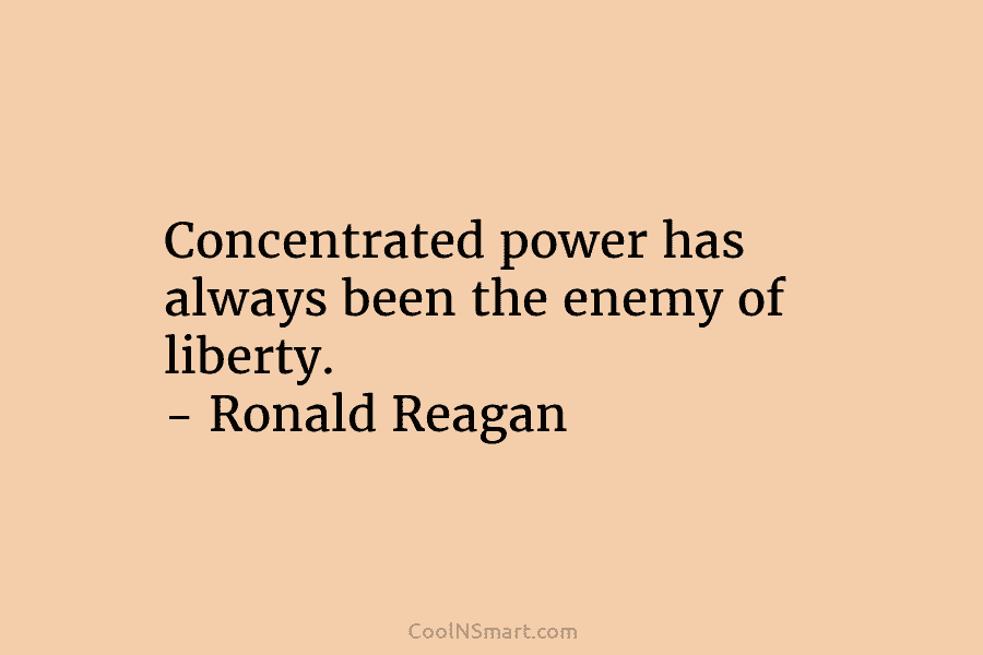 Concentrated power has always been the enemy of liberty. – Ronald Reagan