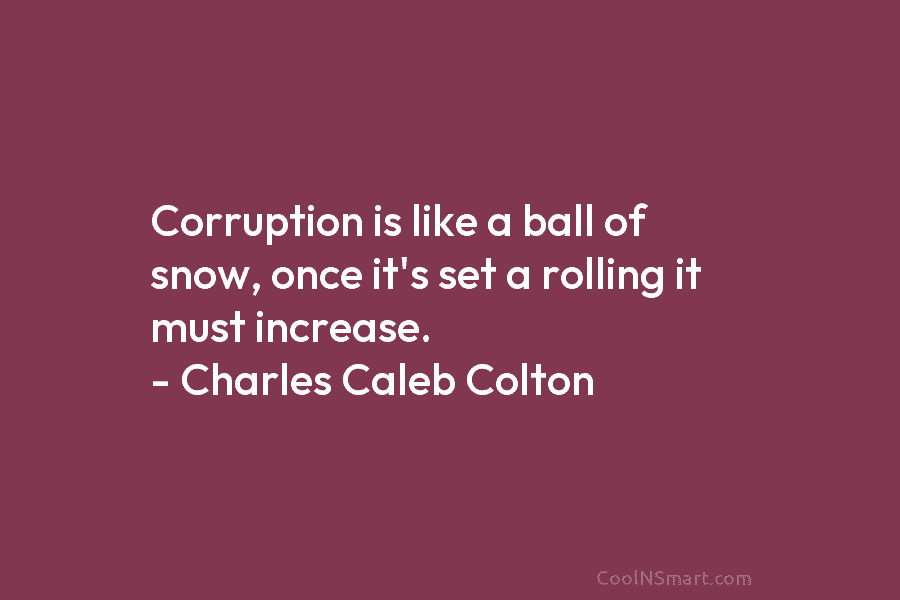 Corruption is like a ball of snow, once it’s set a rolling it must increase. – Charles Caleb Colton
