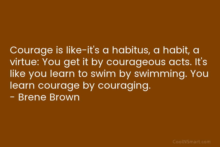 Courage is like-it’s a habitus, a habit, a virtue: You get it by courageous acts. It’s like you learn to...