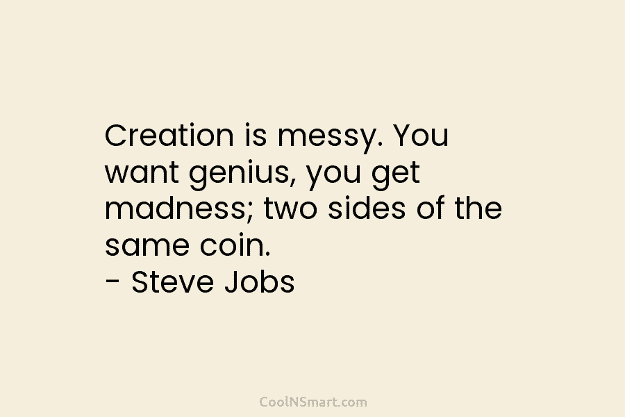 Creation is messy. You want genius, you get madness; two sides of the same coin....