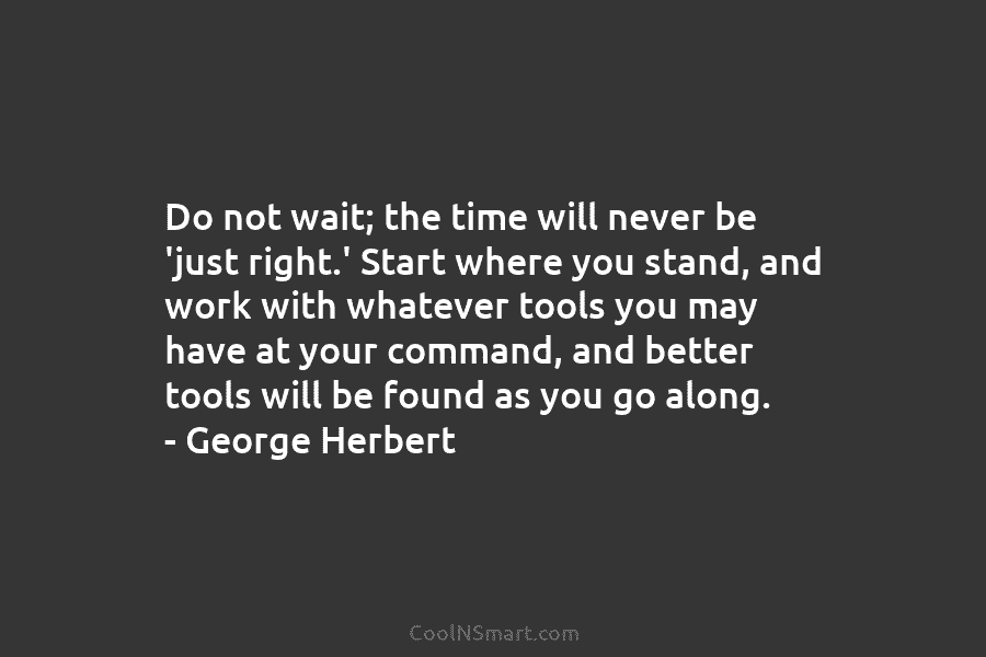 Do not wait; the time will never be ‘just right.’ Start where you stand, and work with whatever tools you...