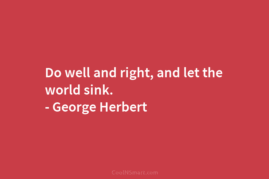 Do well and right, and let the world sink. – George Herbert