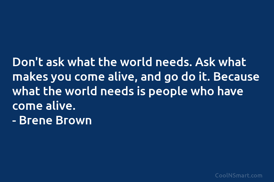 Don’t ask what the world needs. Ask what makes you come alive, and go do it. Because what the world...