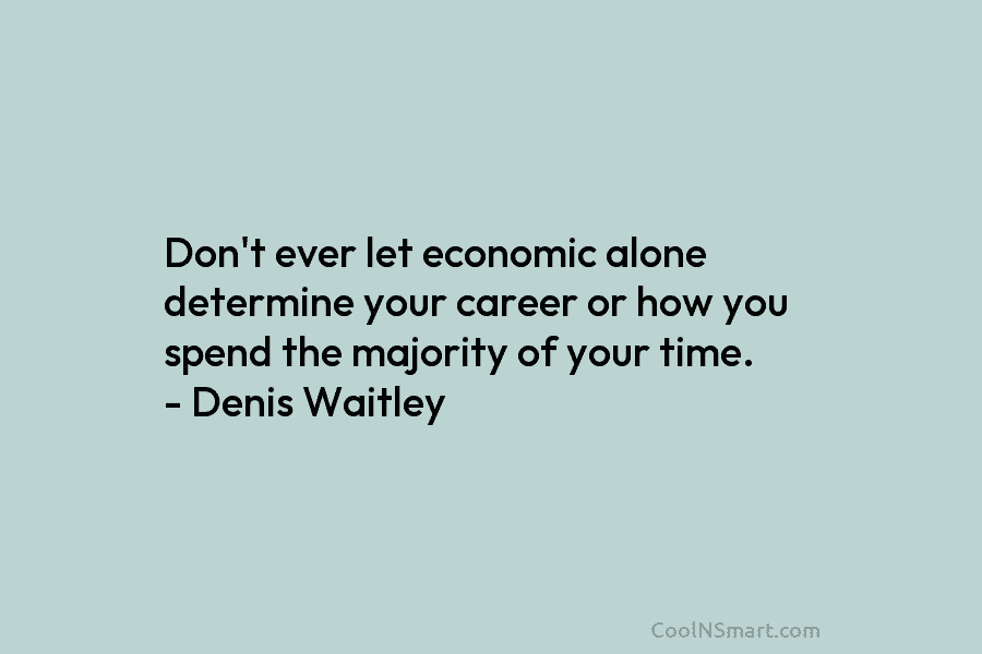Don’t ever let economic alone determine your career or how you spend the majority of your time. – Denis Waitley