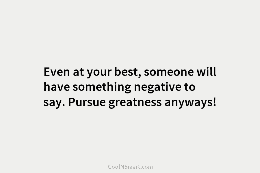 Even at your best, someone will have something negative to say. Pursue greatness anyways!