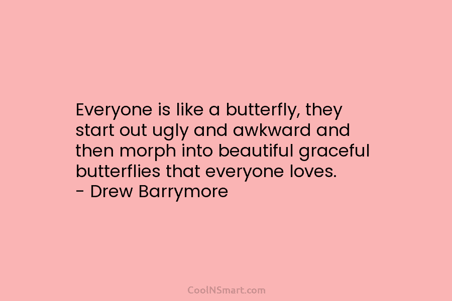 Everyone is like a butterfly, they start out ugly and awkward and then morph into beautiful graceful butterflies that everyone...