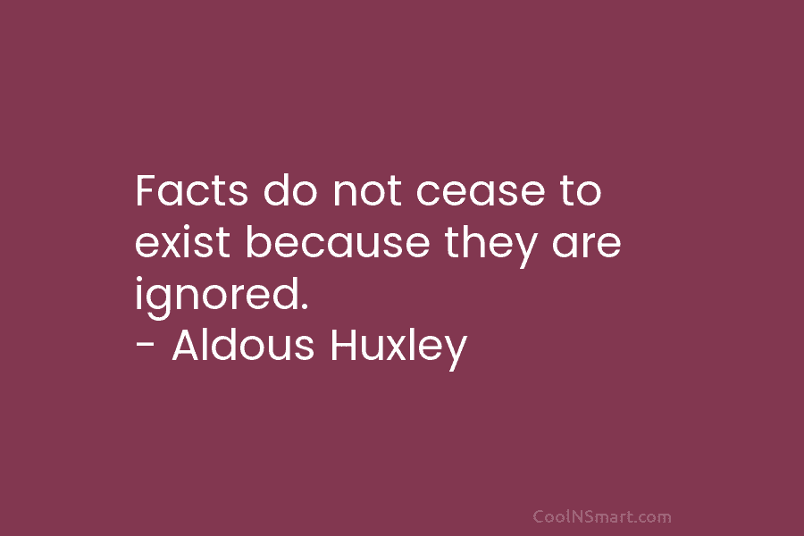 Facts do not cease to exist because they are ignored. – Aldous Huxley