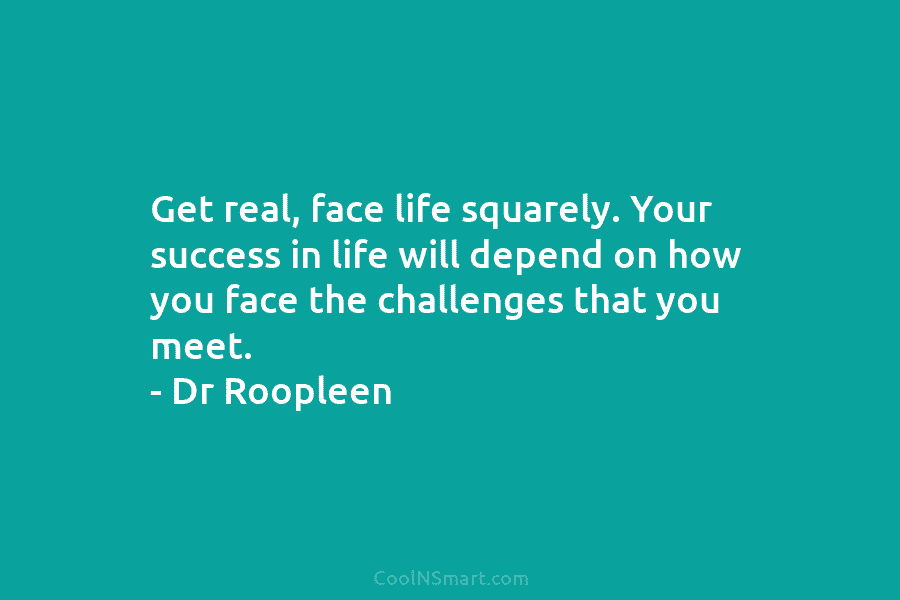 Get real, face life squarely. Your success in life will depend on how you face the challenges that you meet....