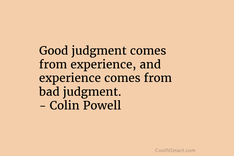 Good judgment comes from experience, and experience comes from bad judgment. – Colin Powell