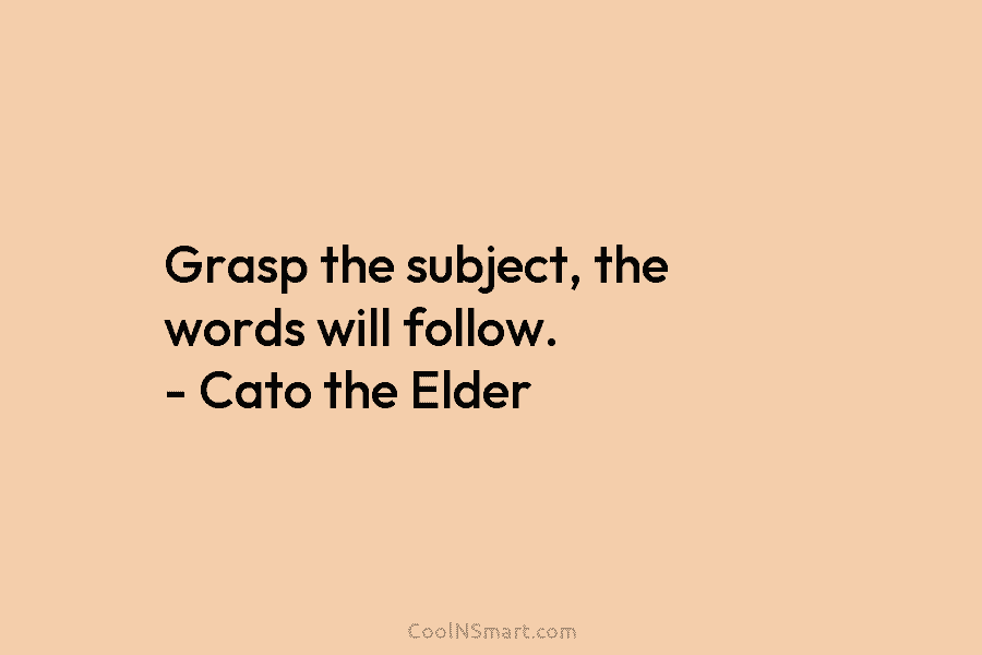 Grasp the subject, the words will follow. – Cato the Elder