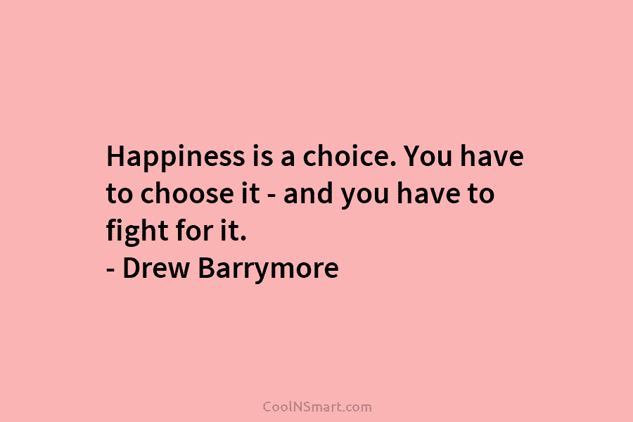 Happiness is a choice. You have to choose it – and you have to fight for it. – Drew Barrymore