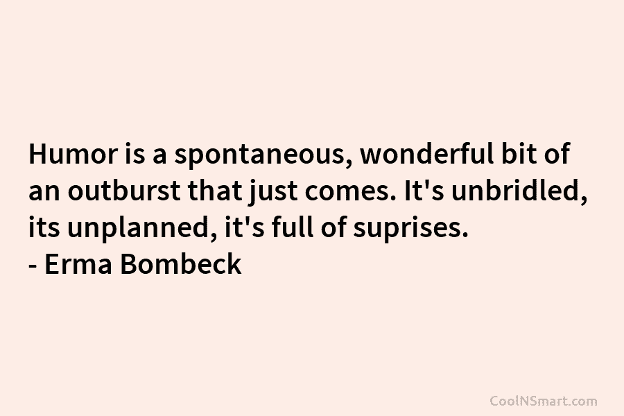 Humor is a spontaneous, wonderful bit of an outburst that just comes. It’s unbridled, its unplanned, it’s full of suprises....