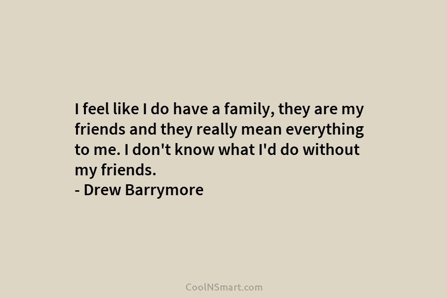 I feel like I do have a family, they are my friends and they really mean everything to me. I...