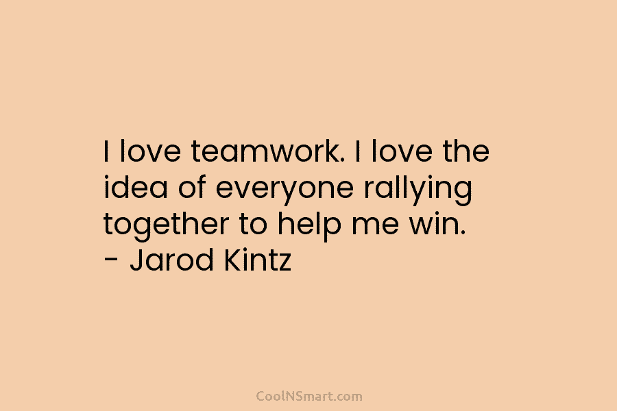 I love teamwork. I love the idea of everyone rallying together to help me win....