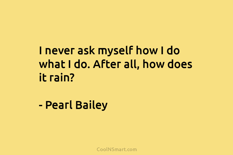 I never ask myself how I do what I do. After all, how does it rain? – Pearl Bailey