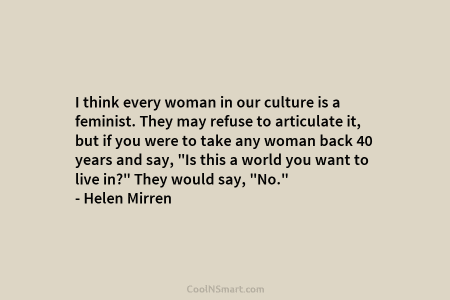 I think every woman in our culture is a feminist. They may refuse to articulate...