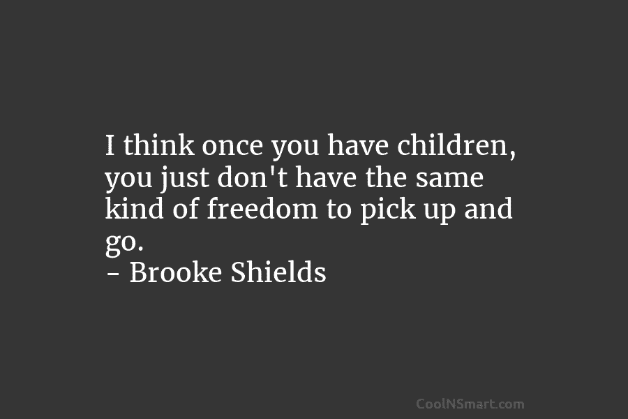 I think once you have children, you just don’t have the same kind of freedom to pick up and go....