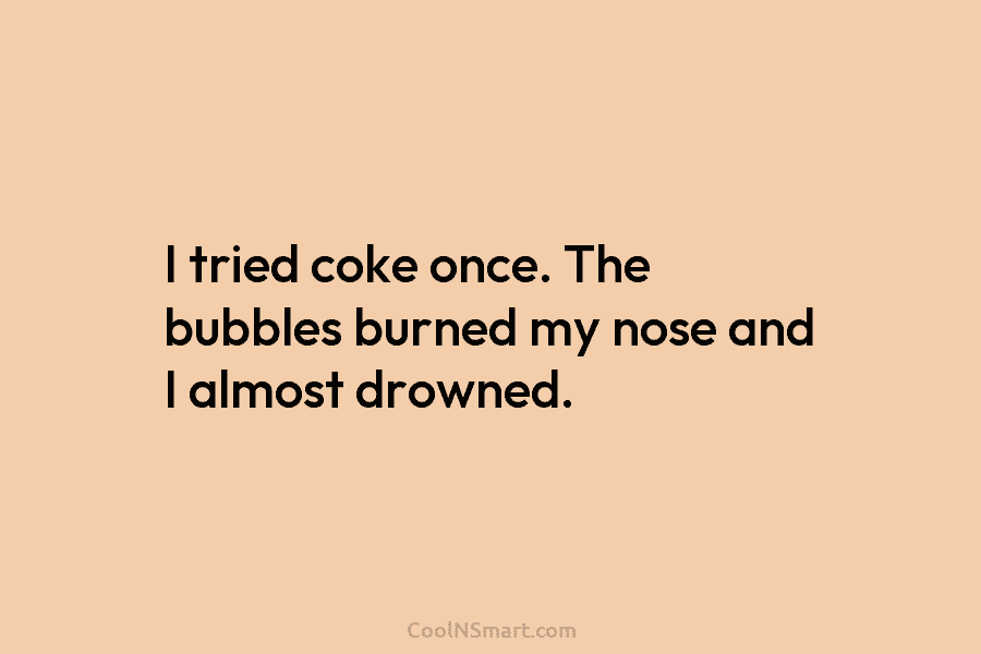 I tried coke once. The bubbles burned my nose and I almost drowned.