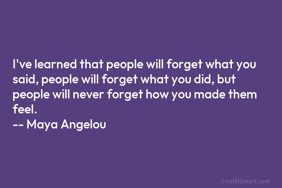 I’ve learned that people will forget what you said, people will forget what you did, but people will never forget...