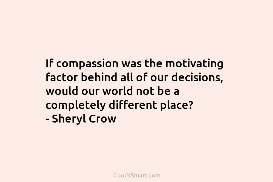 If compassion was the motivating factor behind all of our decisions, would our world not be a completely different place?...