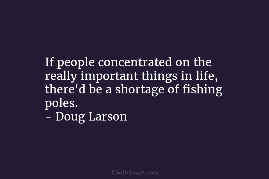 If people concentrated on the really important things in life, there’d be a shortage of fishing poles. – Doug Larson