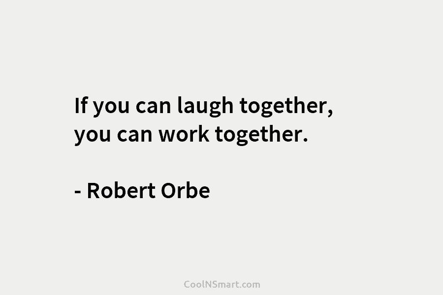 If you can laugh together, you can work together. – Robert Orbe