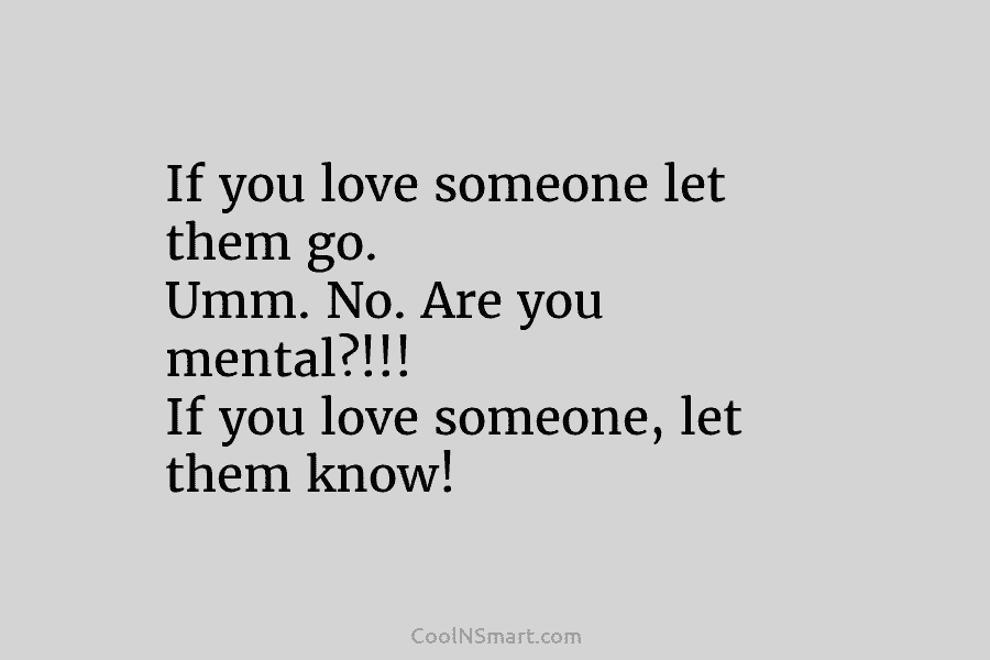 If you love someone let them go. Umm. No. Are you mental?!!! If you love...