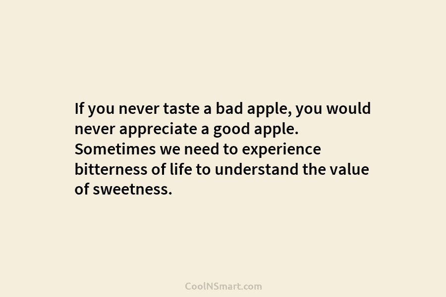If you never taste a bad apple, you would never appreciate a good apple. Sometimes we need to experience bitterness...