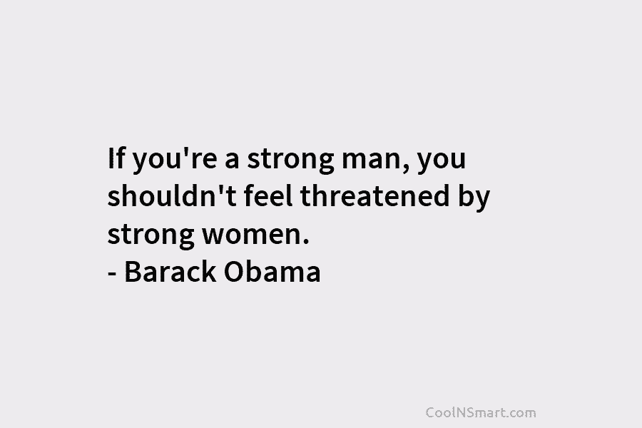 If you’re a strong man, you shouldn’t feel threatened by strong women. – Barack Obama