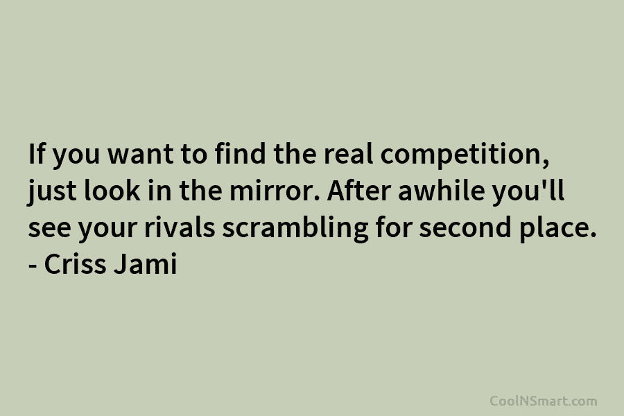 If you want to find the real competition, just look in the mirror. After awhile...