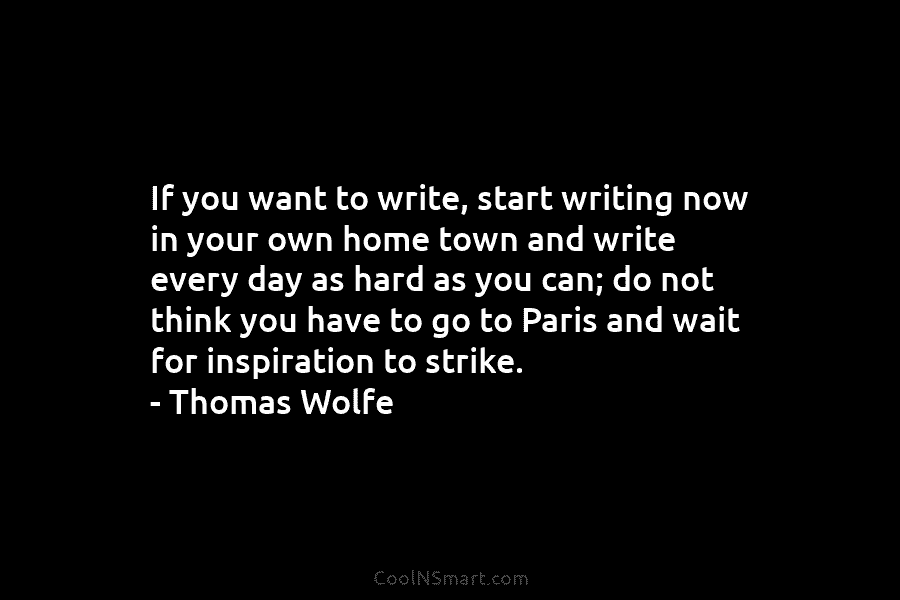 If you want to write, start writing now in your own home town and write...