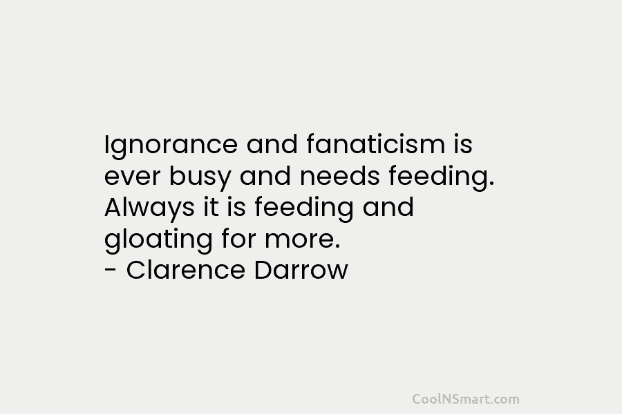 Ignorance and fanaticism is ever busy and needs feeding. Always it is feeding and gloating for more. – Clarence Darrow
