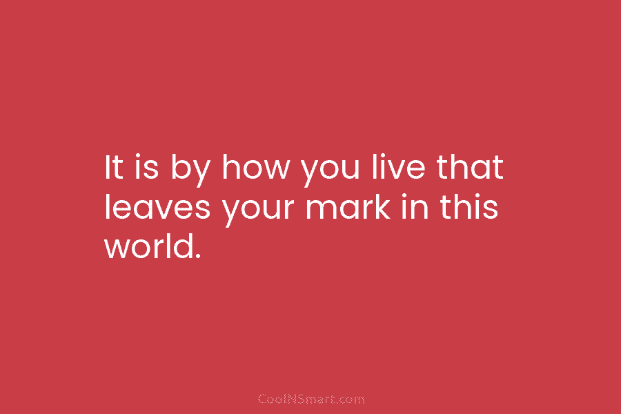 It is by how you live that leaves your mark in this world.