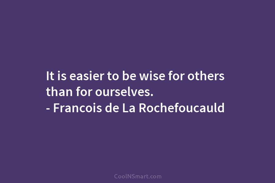 It is easier to be wise for others than for ourselves. – Francois de La Rochefoucauld