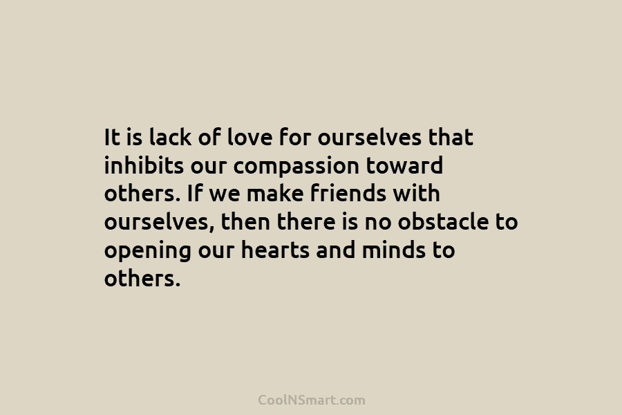 It is lack of love for ourselves that inhibits our compassion toward others. If we make friends with ourselves, then...