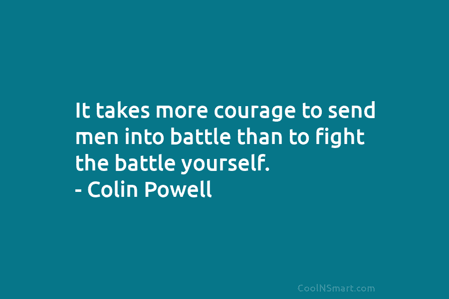 It takes more courage to send men into battle than to fight the battle yourself. – Colin Powell