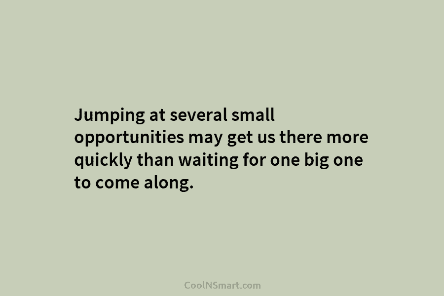 Jumping at several small opportunities may get us there more quickly than waiting for one big one to come along.