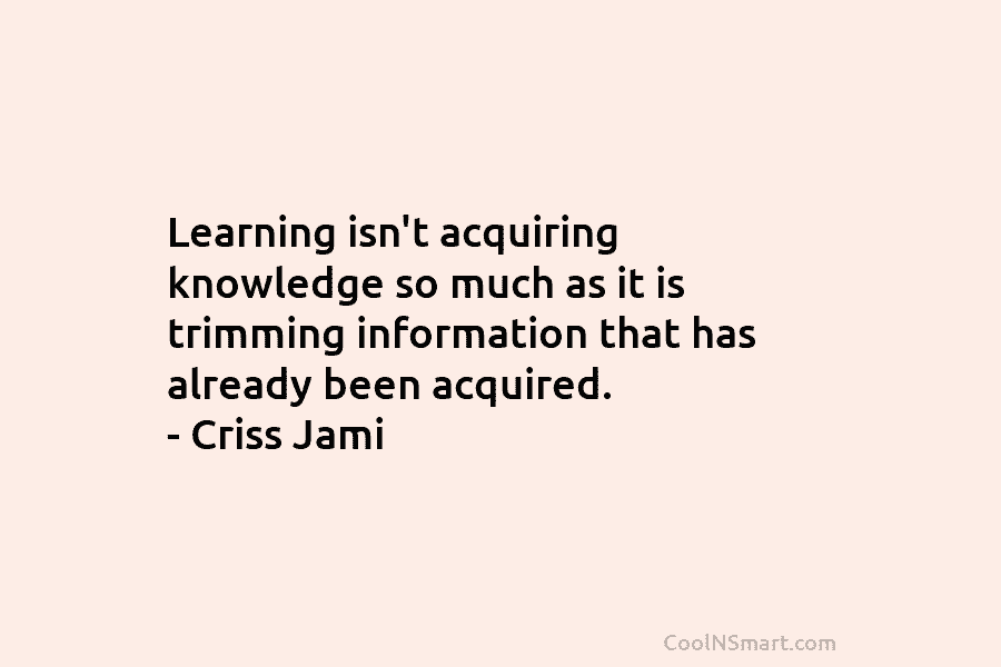 Learning isn’t acquiring knowledge so much as it is trimming information that has already been acquired. – Criss Jami