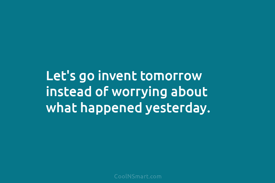 Let’s go invent tomorrow instead of worrying about what happened yesterday.