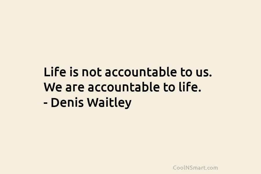 Life is not accountable to us. We are accountable to life. – Denis Waitley