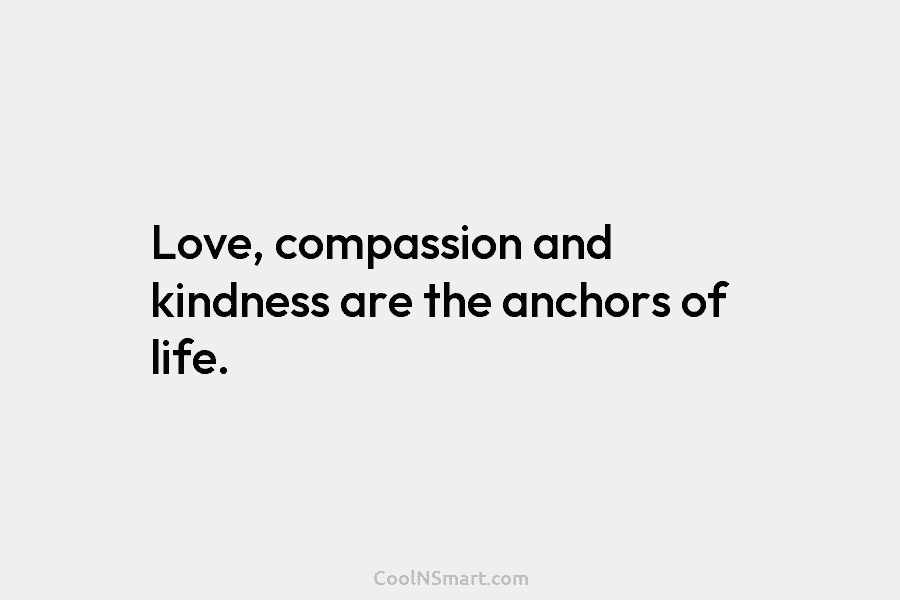 Love, compassion and kindness are the anchors of life.